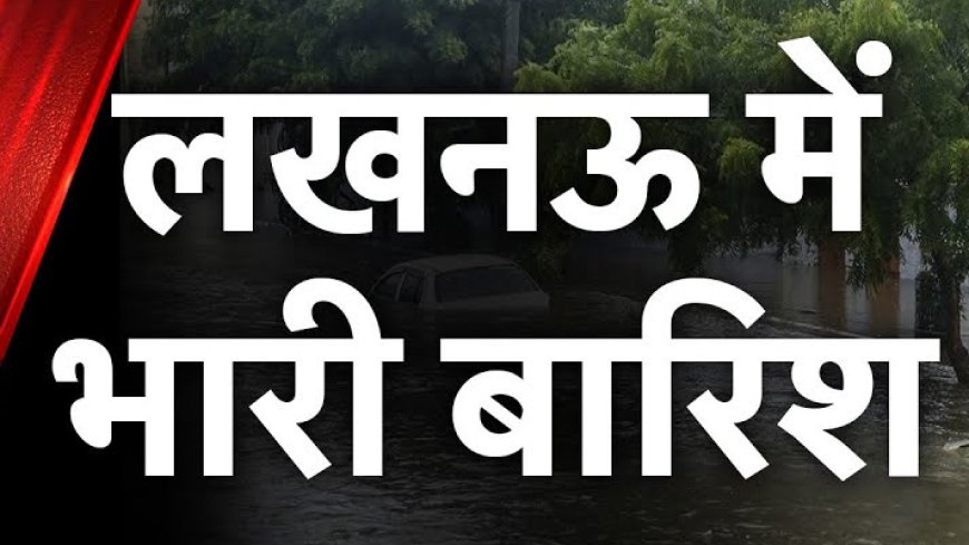 लखनऊ में मूसलाधार बारिश, क्या मिल पायेगी गर्मी से राहत ?